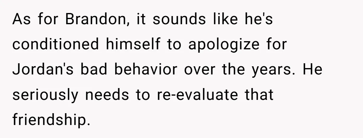 As for Brandon, it sounds like he's conditioned himself to apologize for Jordan's bad behavior over the years. He seriously needs to re-evaluate that friendship.