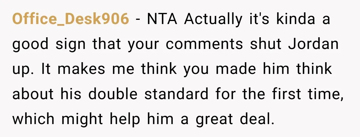 Office_Desk906 − NTA Actually it's kinda a good sign that your comments shut Jordan up. It makes me think you made him think about his double standard for the first...