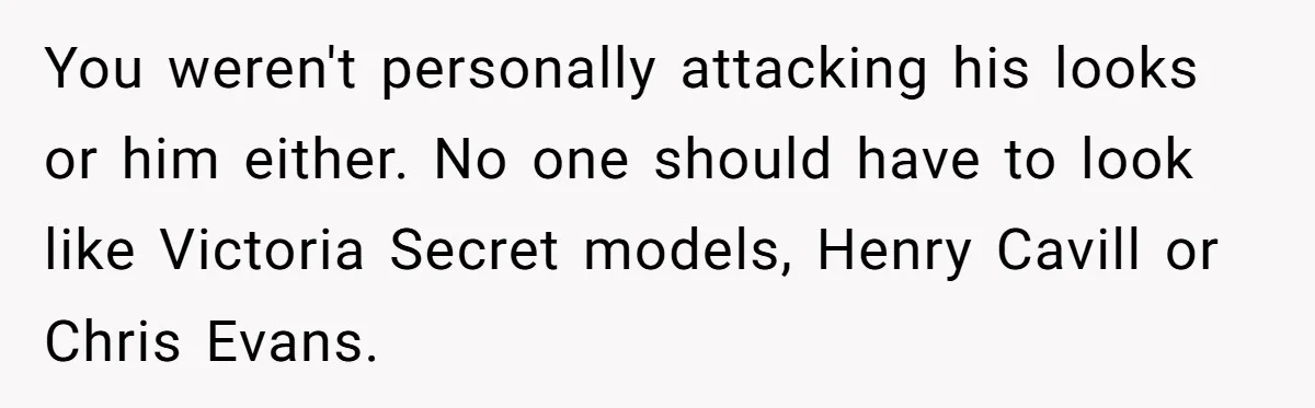 You weren't personally attacking his looks or him either. No one should have to look like Victoria Secret models, Henry Cavill or Chris Evans.