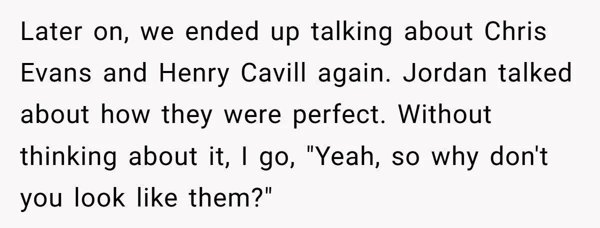 Later on, we ended up talking about Chris Evans and Henry Cavill again. Jordan talked about how they were perfect. Without thinking about it, I go, "Yeah, so why don't...