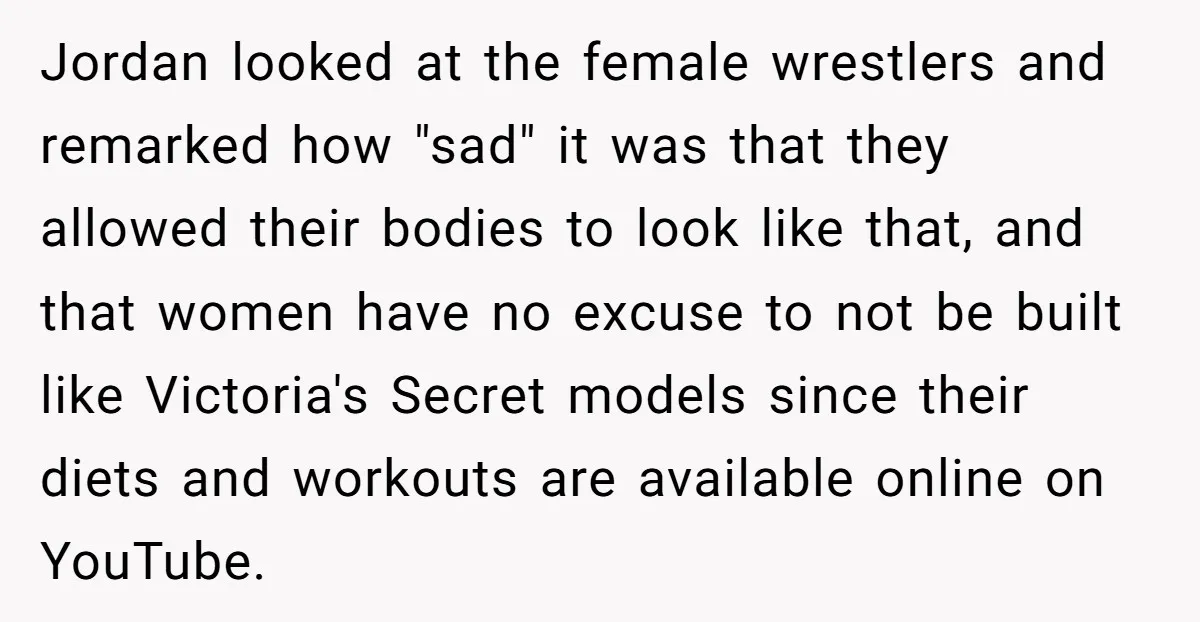 Jordan looked at the female wrestlers and remarked how "sad" it was that they allowed their bodies to look like that, and that women have no excuse to not be...