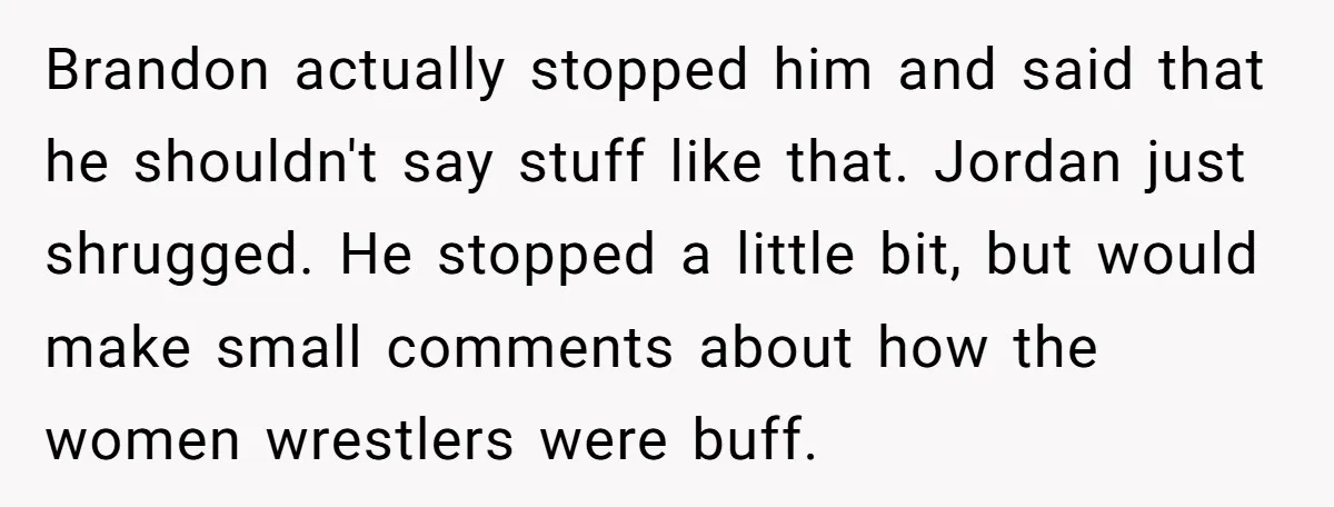 Brandon actually stopped him and said that he shouldn't say stuff like that. Jordan just shrugged. He stopped a little bit, but would make small comments about how the women...