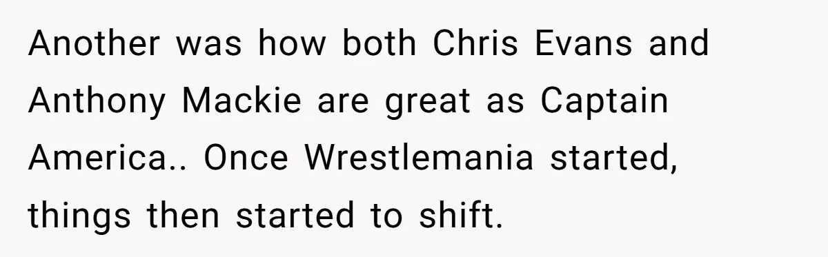 Another was how both Chris Evans and Anthony Mackie are great as Captain America.. Once Wrestlemania started, things then started to shift.