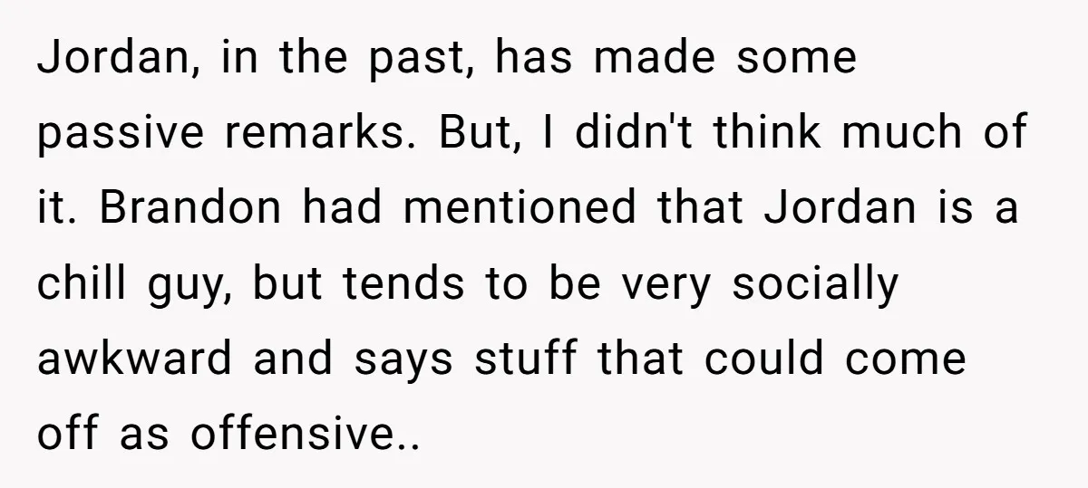 Jordan, in the past, has made some passive remarks. But, I didn't think much of it. Brandon had mentioned that Jordan is a chill guy, but tends to be very...