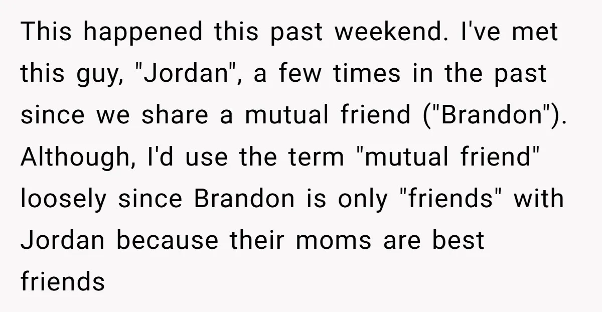 This happened this past weekend. I've met this guy, "Jordan", a few times in the past since we share a mutual friend ("Brandon"). Although, I'd use the term "mutual friend"...
