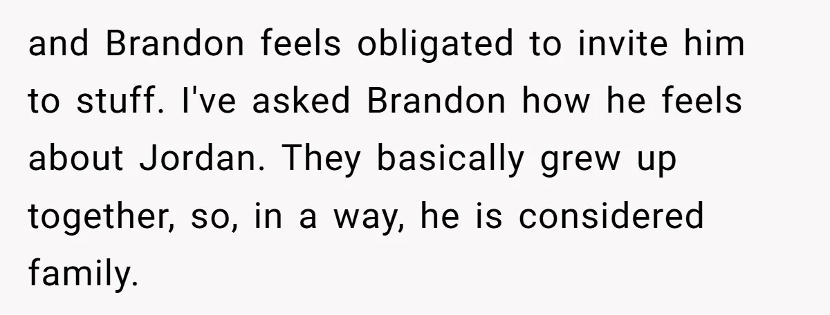 and Brandon feels obligated to invite him to stuff. I've asked Brandon how he feels about Jordan. They basically grew up together, so, in a way, he is considered family.