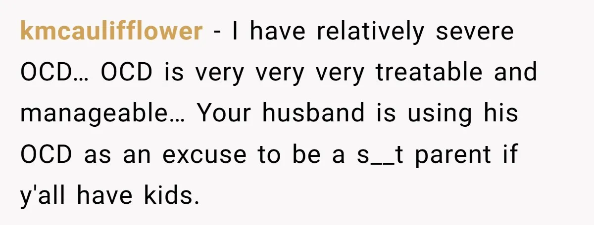 kmcaulifflower − I have relatively severe OCD… OCD is very very very treatable and manageable… Your husband is using his OCD as an excuse to be a s__t parent if...