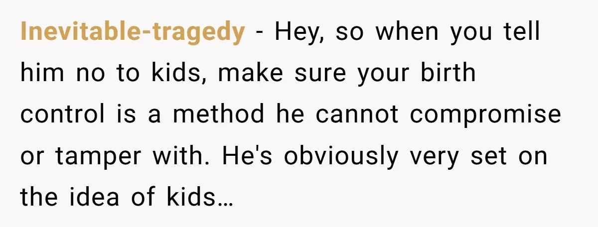 Inevitable-tragedy − Hey, so when you tell him no to kids, make sure your birth control is a method he cannot compromise or tamper with. He's obviously very set on...