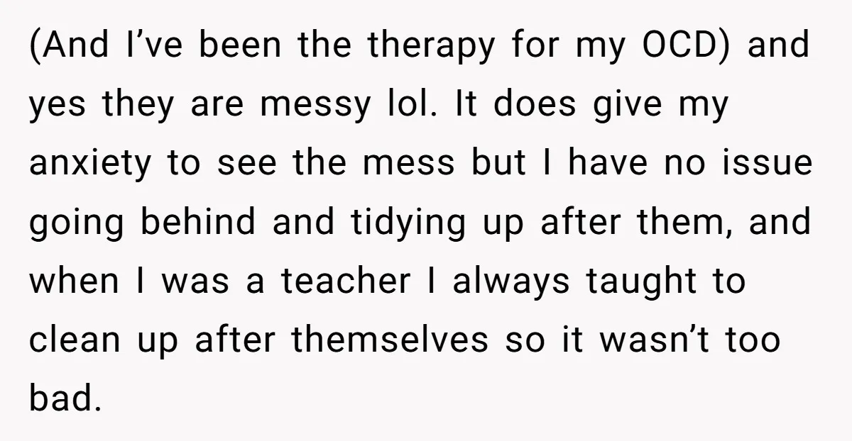 (And I’ve been the therapy for my OCD) and yes they are messy lol. It does give my anxiety to see the mess but I have no issue going behind...