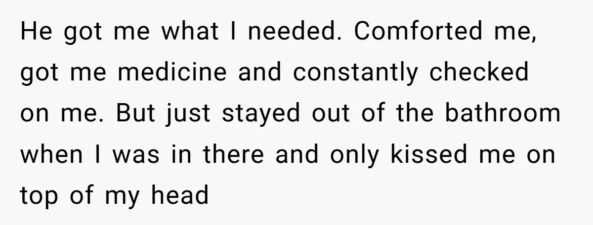 He got me what I needed. Comforted me, got me medicine and constantly checked on me. But just stayed out of the bathroom when I was in there and only...