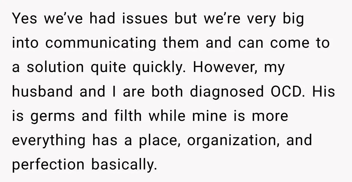 Yes we’ve had issues but we’re very big into communicating them and can come to a solution quite quickly. However, my husband and I are both diagnosed OCD. His is...