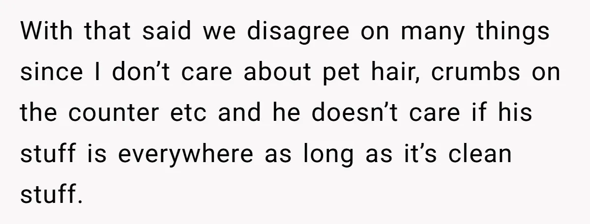 With that said we disagree on many things since I don’t care about pet hair, crumbs on the counter etc and he doesn’t care if his stuff is everywhere as...
