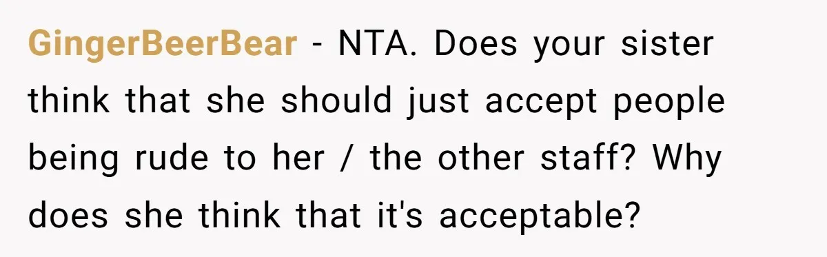 GingerBeerBear − NTA. Does your sister think that she should just accept people being rude to her / the other staff? Why does she think that it's acceptable?