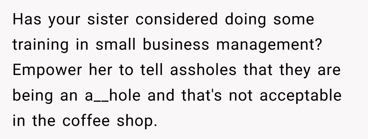 Has your sister considered doing some training in small business management? Empower her to tell assholes that they are being an a__hole and that's not acceptable in the coffee shop.