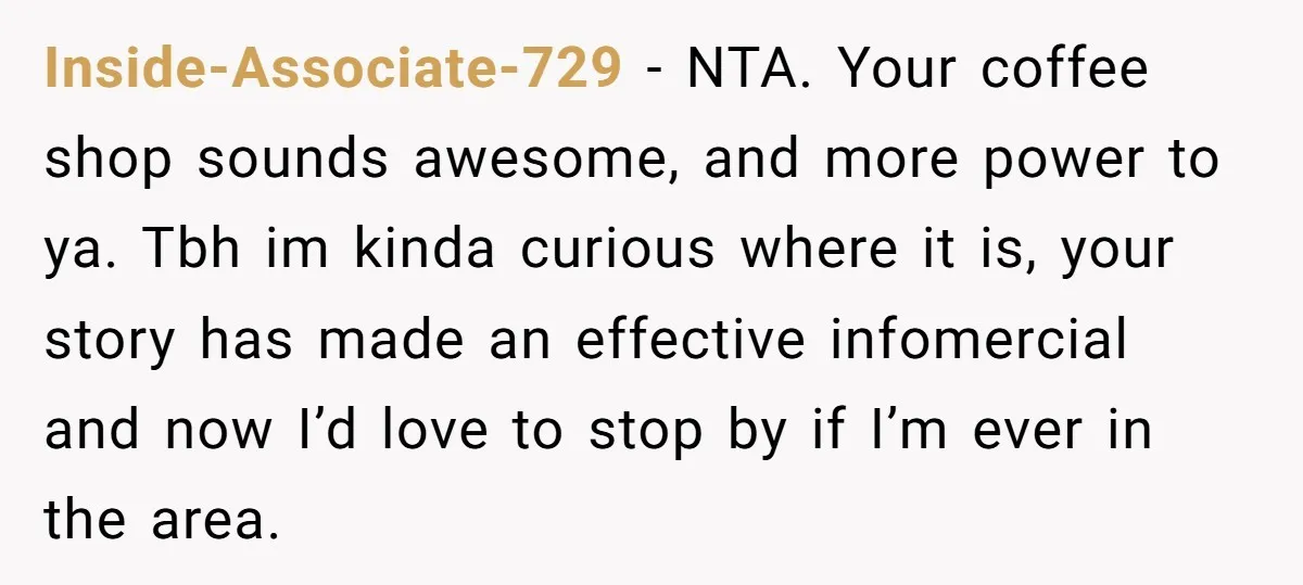 Inside-Associate-729 − NTA. Your coffee shop sounds awesome, and more power to ya. Tbh im kinda curious where it is, your story has made an effective infomercial and now I’d...