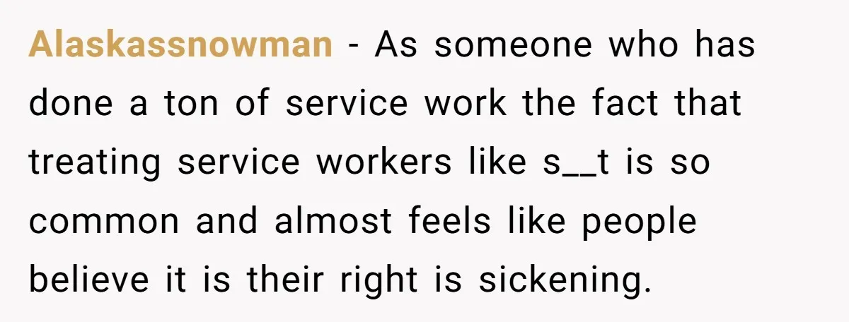 Alaskassnowman − As someone who has done a ton of service work the fact that treating service workers like s__t is so common and almost feels like people believe it...