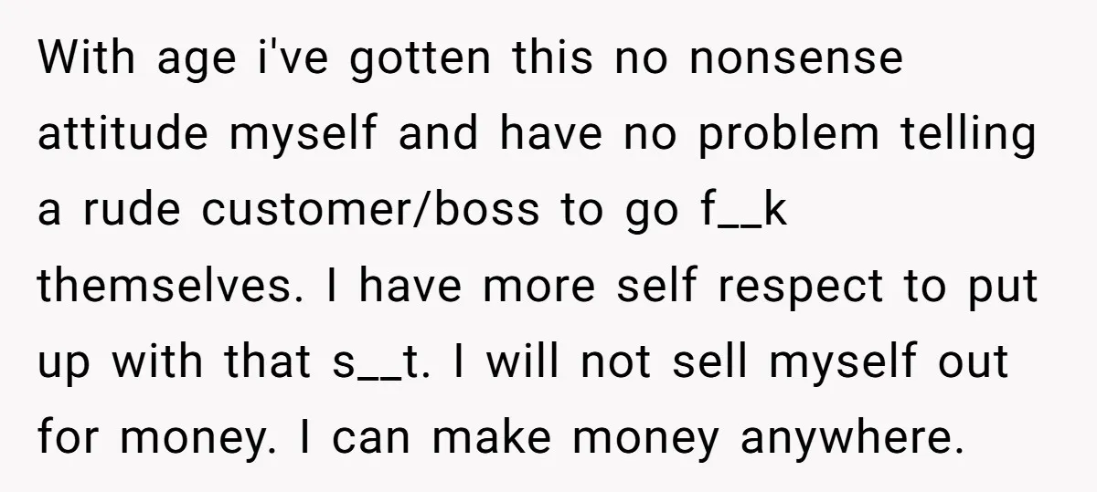 With age i've gotten this no nonsense attitude myself and have no problem telling a rude customer/boss to go f__k themselves. I have more self respect to put up with...