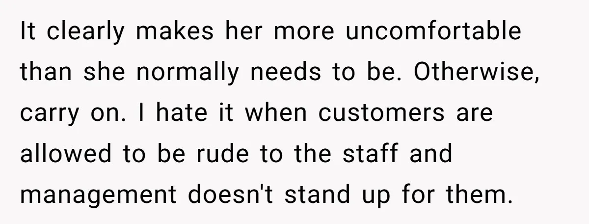 It clearly makes her more uncomfortable than she normally needs to be. Otherwise, carry on. I hate it when customers are allowed to be rude to the staff and management...