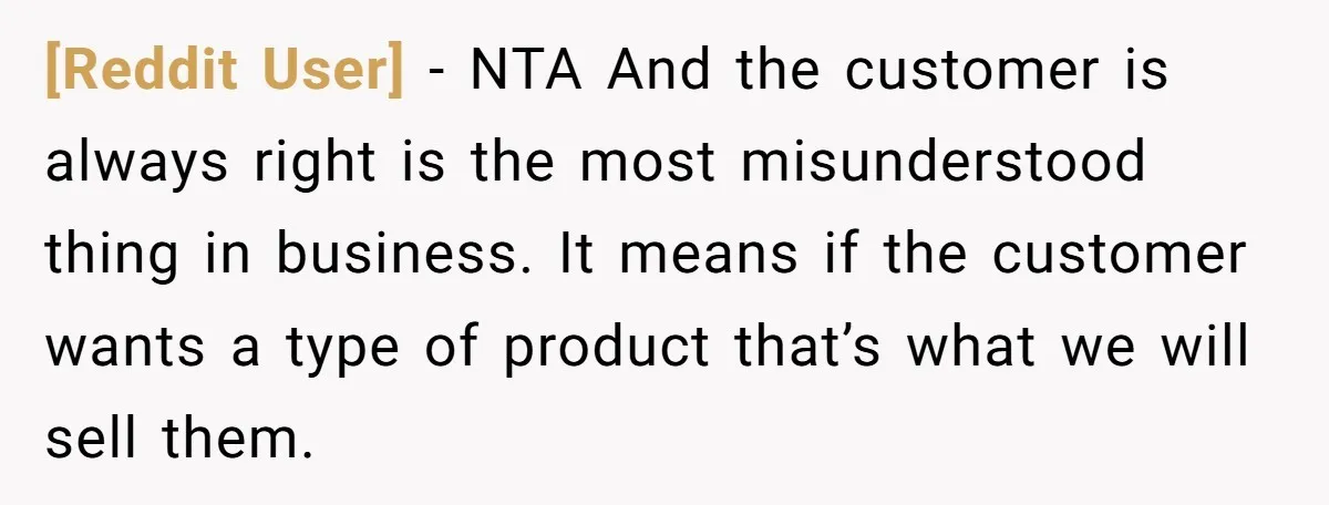 [Reddit User] − NTA And the customer is always right is the most misunderstood thing in business. It means if the customer wants a type of product that’s what we...