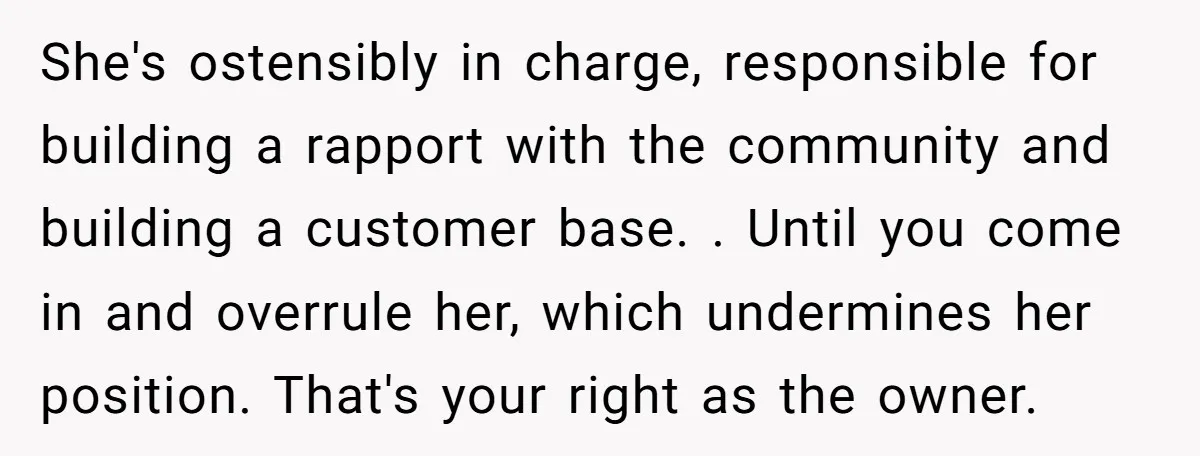 She's ostensibly in charge, responsible for building a rapport with the community and building a customer base. . Until you come in and overrule her, which undermines her position. That's...