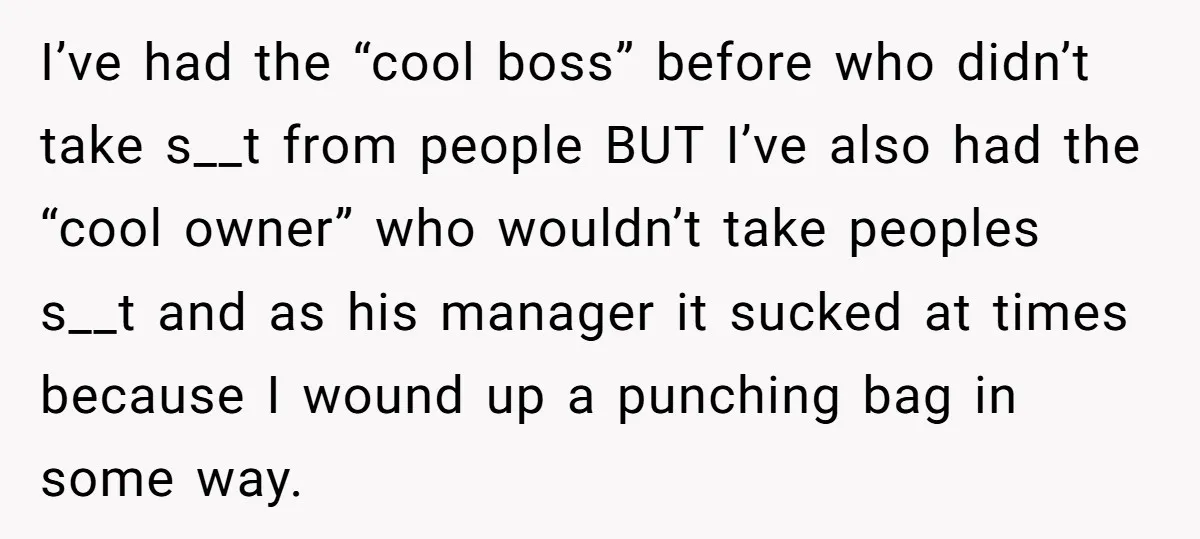 I’ve had the “cool boss” before who didn’t take s__t from people BUT I’ve also had the “cool owner” who wouldn’t take peoples s__t and as his manager it sucked...