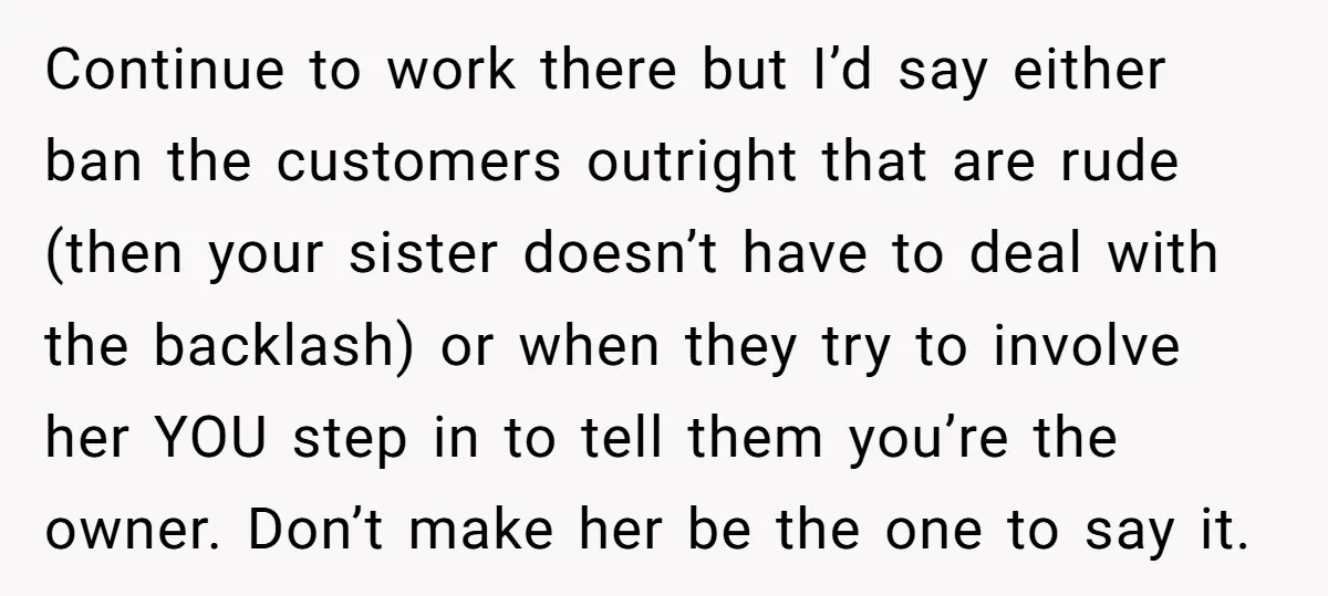 Continue to work there but I’d say either ban the customers outright that are rude (then your sister doesn’t have to deal with the backlash) or when they try to...