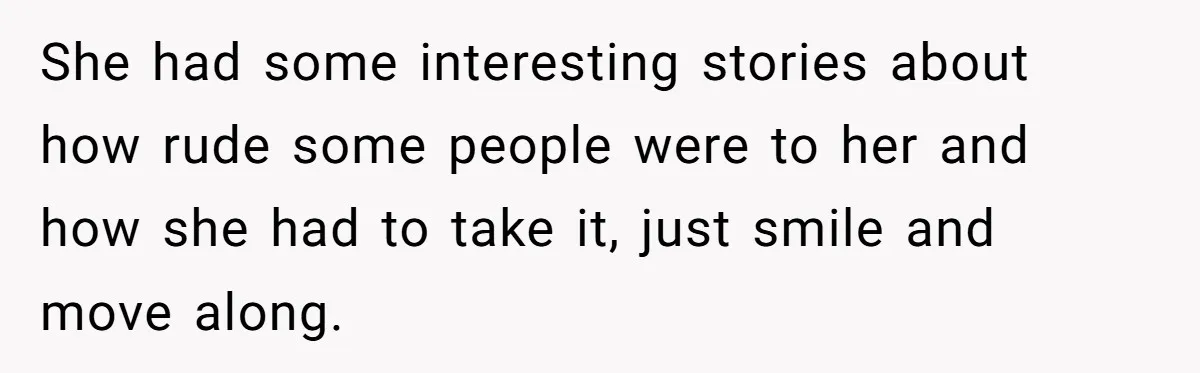 She had some interesting stories about how rude some people were to her and how she had to take it, just smile and move along.