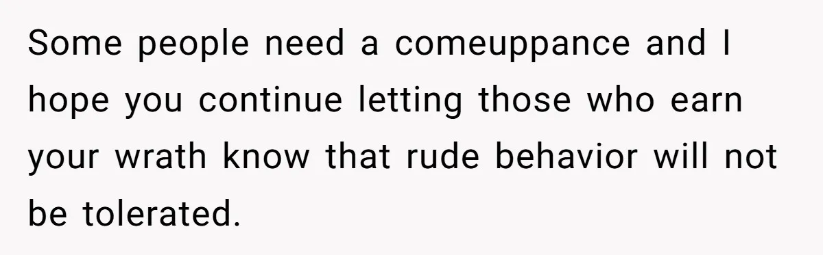 Some people need a comeuppance and I hope you continue letting those who earn your wrath know that rude behavior will not be tolerated.