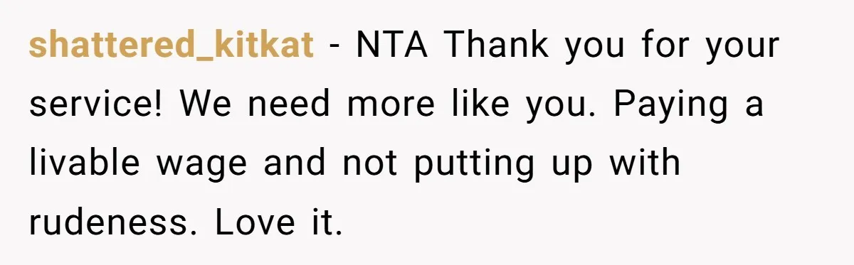 shattered_kitkat − NTA Thank you for your service! We need more like you. Paying a livable wage and not putting up with rudeness. Love it.