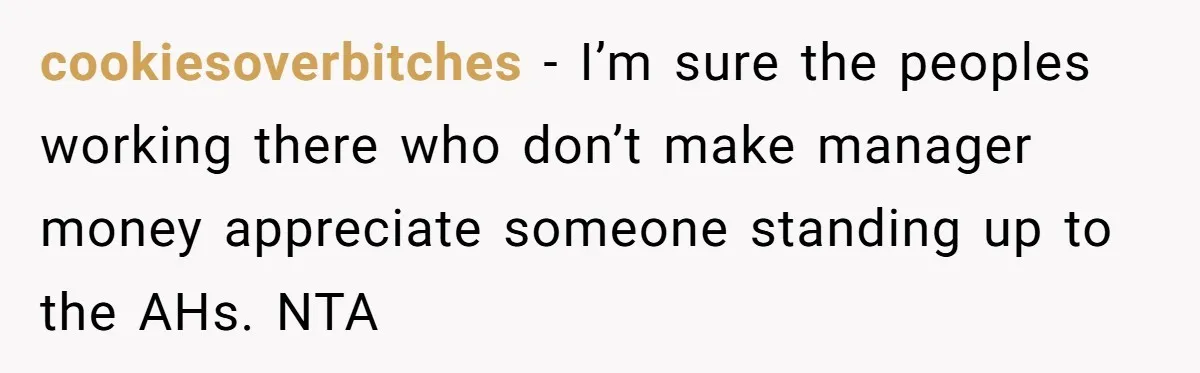 cookiesoverbitches − I’m sure the peoples working there who don’t make manager money appreciate someone standing up to the AHs. NTA