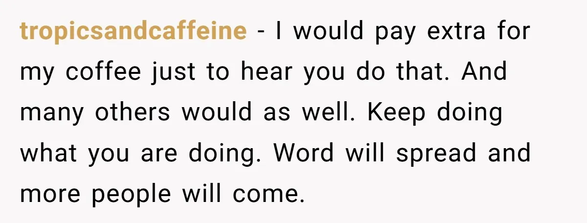 tropicsandcaffeine − I would pay extra for my coffee just to hear you do that. And many others would as well. Keep doing what you are doing. Word will spread...