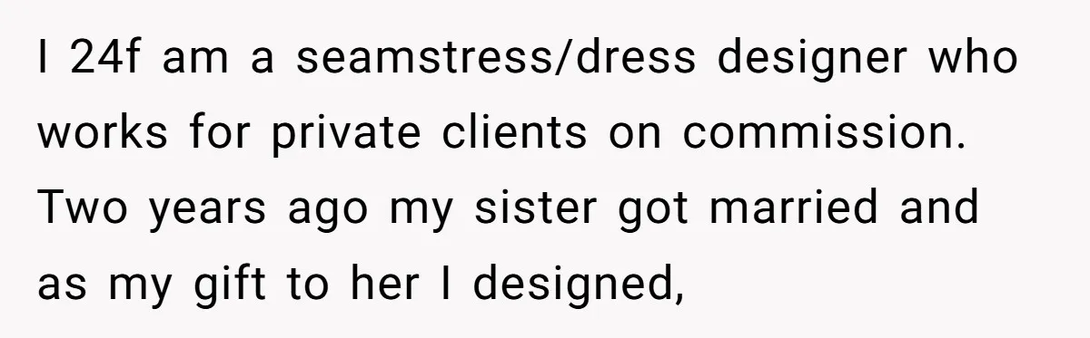 I 24f am a seamstress/dress designer who works for private clients on commission. Two years ago my sister got married and as my gift to her I designed,