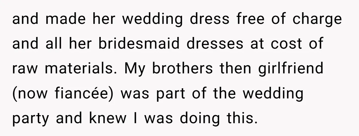 and made her wedding dress free of charge and all her bridesmaid dresses at cost of raw materials. My brothers then girlfriend (now fiancée) was part of the wedding party...