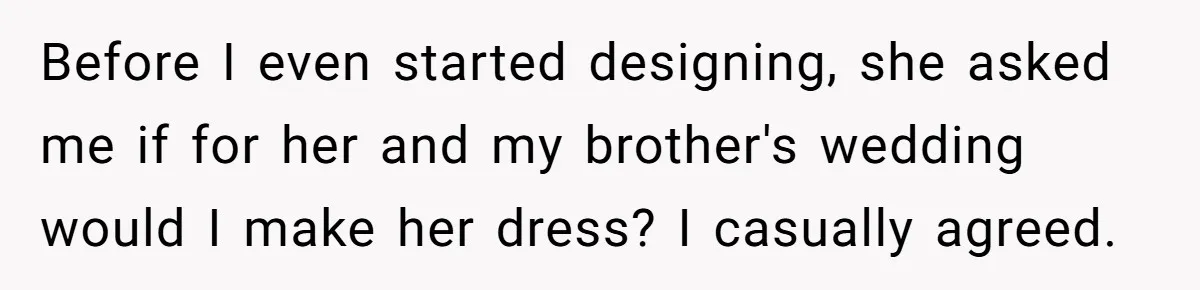Before I even started designing, she asked me if for her and my brother's wedding would I make her dress? I casually agreed.