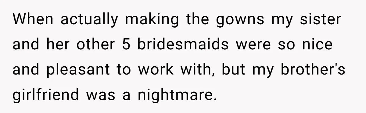 When actually making the gowns my sister and her other 5 bridesmaids were so nice and pleasant to work with, but my brother's girlfriend was a nightmare.