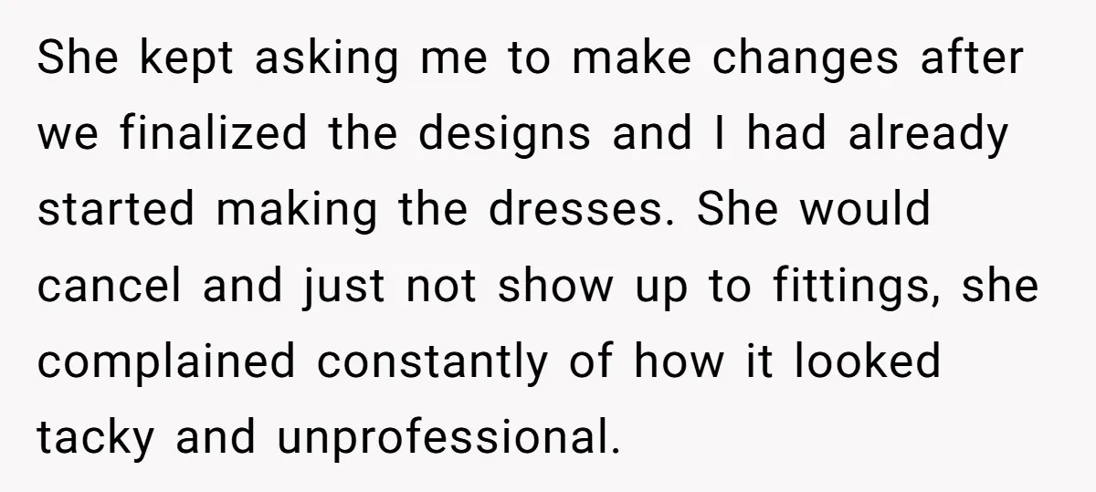 She kept asking me to make changes after we finalized the designs and I had already started making the dresses. She would cancel and just not show up to fittings,...