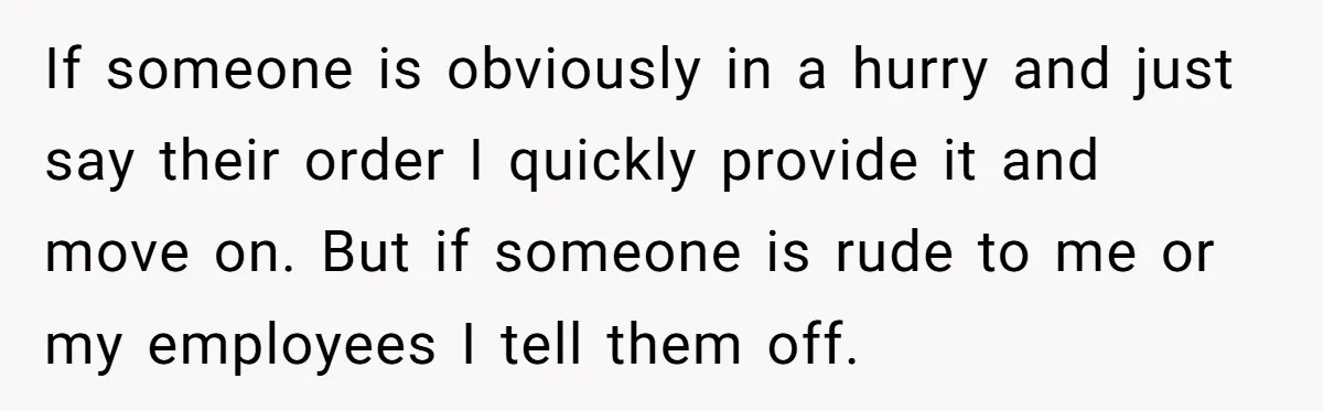 If someone is obviously in a hurry and just say their order I quickly provide it and move on. But if someone is rude to me or my employees I...
