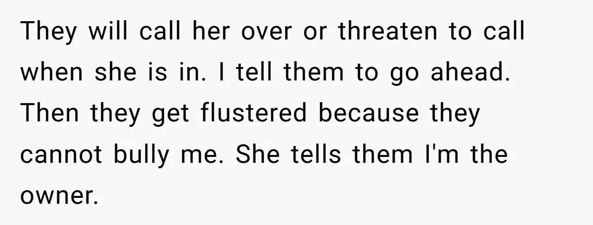 They will call her over or threaten to call when she is in. I tell them to go ahead. Then they get flustered because they cannot bully me. She tells...