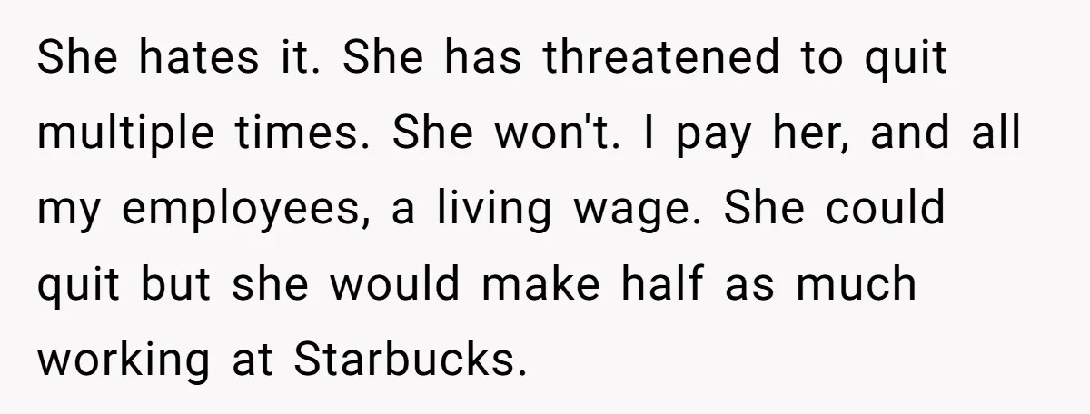She hates it. She has threatened to quit multiple times. She won't. I pay her, and all my employees, a living wage. She could quit but she would make half...