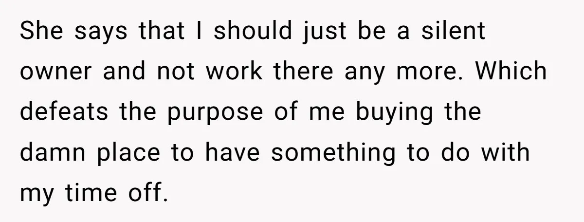 She says that I should just be a silent owner and not work there any more. Which defeats the purpose of me buying the damn place to have something to...