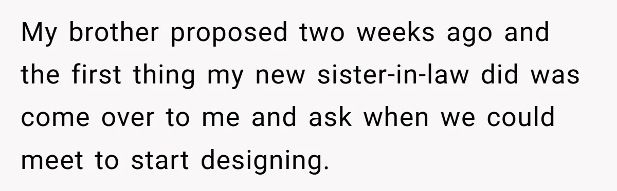 My brother proposed two weeks ago and the first thing my new sister-in-law did was come over to me and ask when we could meet to start designing.