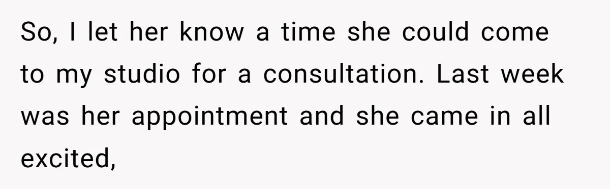 So, I let her know a time she could come to my studio for a consultation. Last week was her appointment and she came in all excited,