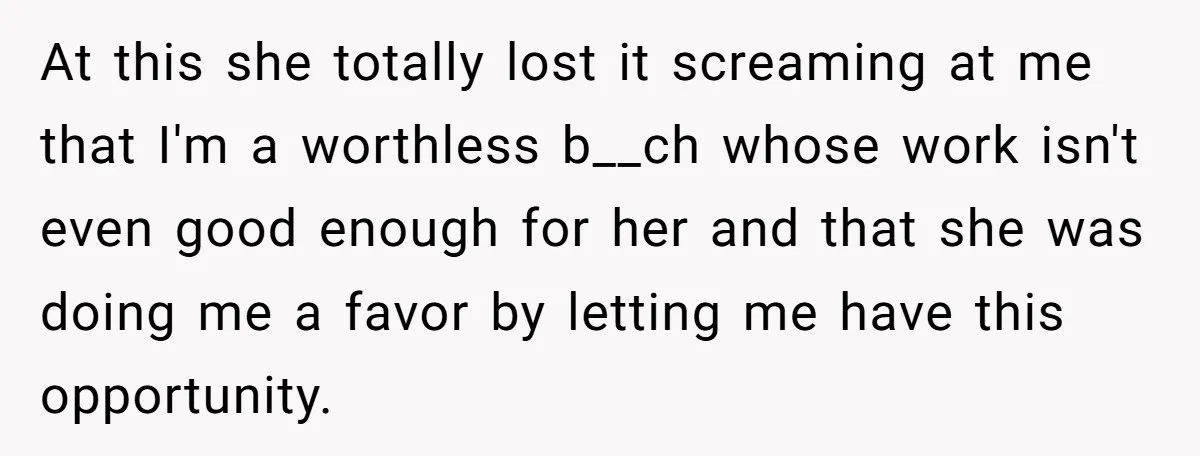 At this she totally lost it screaming at me that I'm a worthless b__ch whose work isn't even good enough for her and that she was doing me a favor...