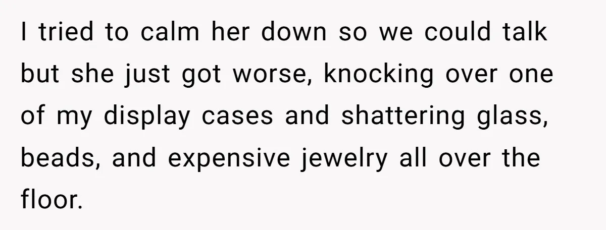 I tried to calm her down so we could talk but she just got worse, knocking over one of my display cases and shattering glass, beads, and expensive jewelry all...