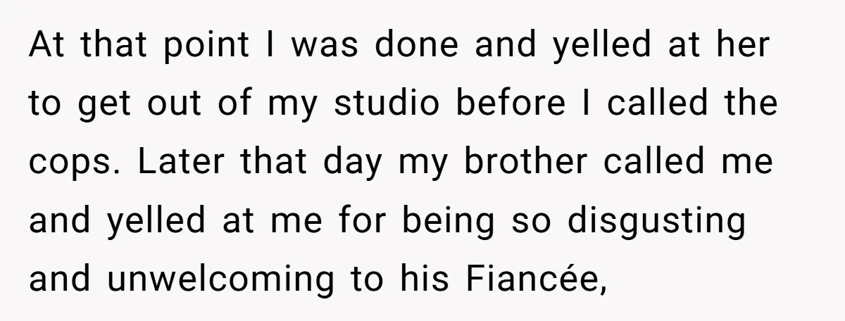 At that point I was done and yelled at her to get out of my studio before I called the cops. Later that day my brother called me and yelled...