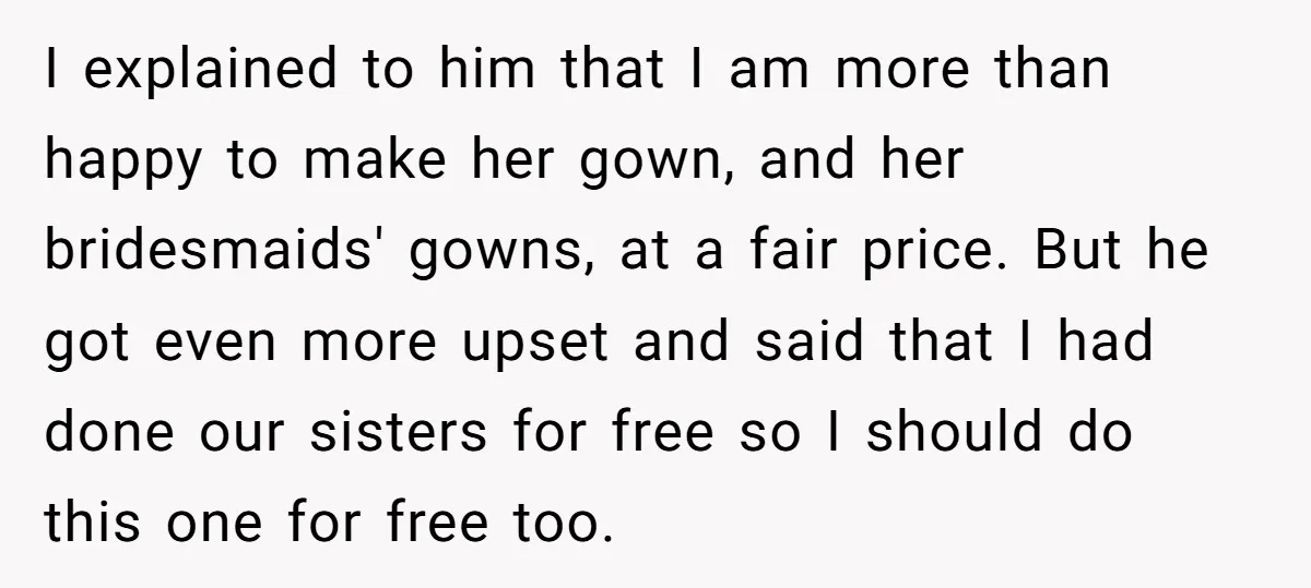 I explained to him that I am more than happy to make her gown, and her bridesmaids' gowns, at a fair price. But he got even more upset and said...