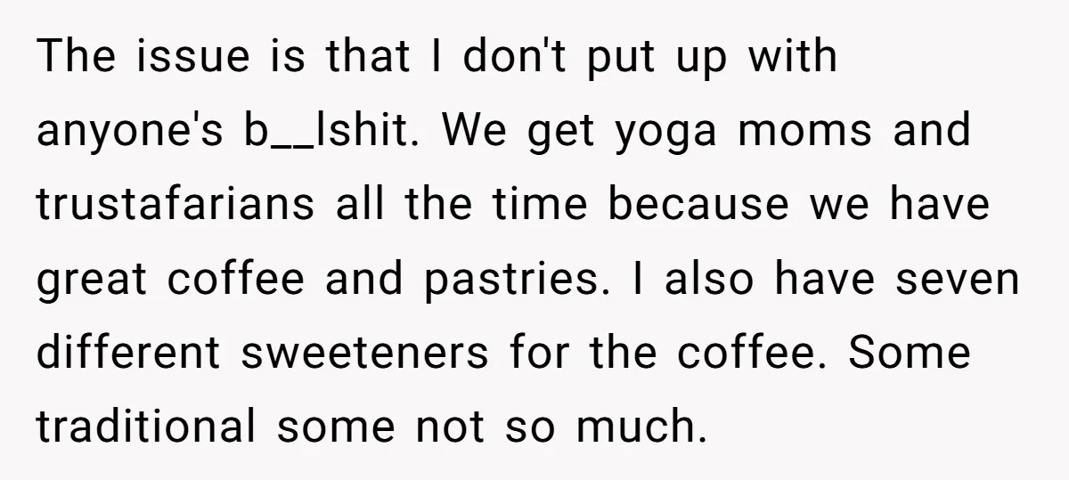 The issue is that I don't put up with anyone's b__lshit. We get yoga moms and trustafarians all the time because we have great coffee and pastries. I also have...