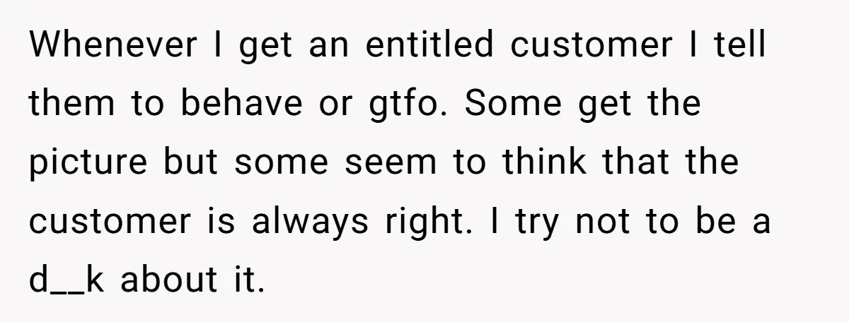 Whenever I get an entitled customer I tell them to behave or gtfo. Some get the picture but some seem to think that the customer is always right. I try...