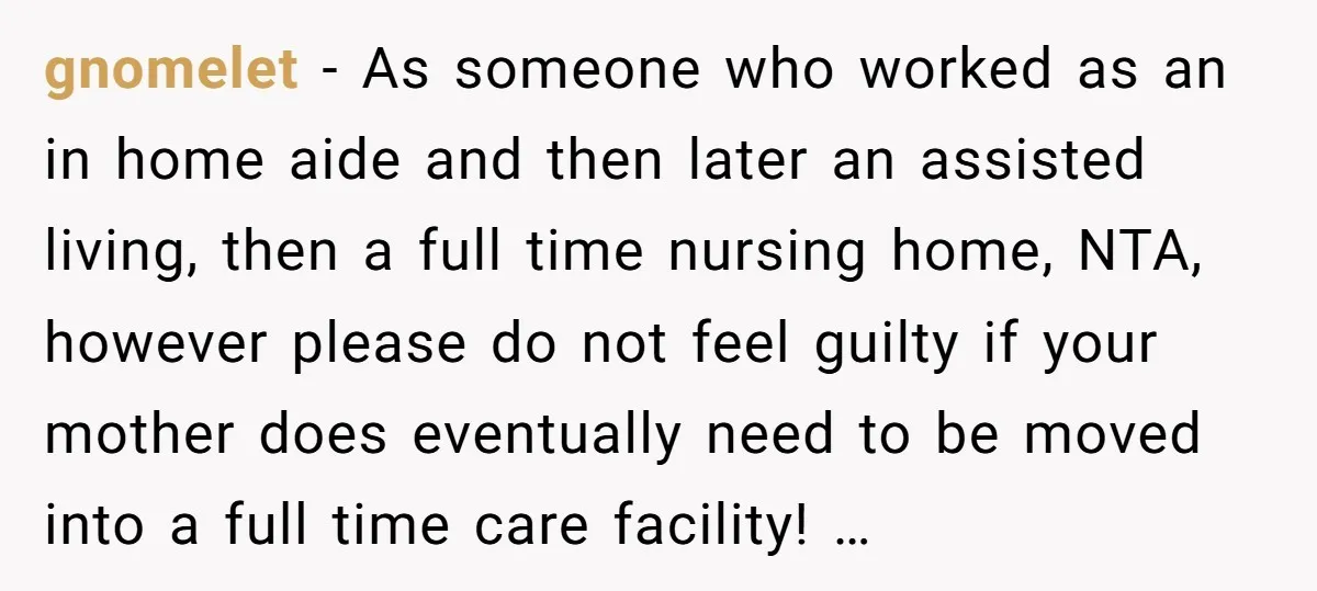 gnomelet − As someone who worked as an in home aide and then later an assisted living, then a full time nursing home, NTA, however please do not feel guilty...