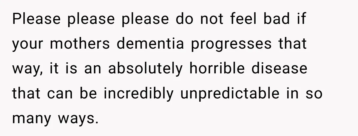 Please please please do not feel bad if your mothers dementia progresses that way, it is an absolutely horrible disease that can be incredibly unpredictable in so many ways.